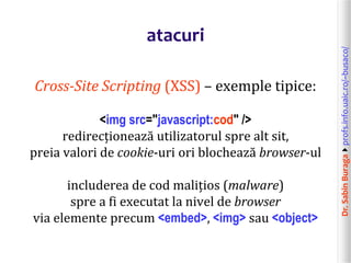 Dr.SabinBuragaprofs.info.uaic.ro/~busaco/
atacuri
Cross-Site Scripting (XSS) – exemple tipice:
<img src="javascript:cod" />
redirecționează utilizatorul spre alt sit,
preia valori de cookie-uri ori blochează browser-ul
includerea de cod malițios (malware)
spre a fi executat la nivel de browser
via elemente precum <embed>, <img> sau <object>
 