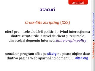Dr.SabinBuragaprofs.info.uaic.ro/~busaco/
atacuri
Cross-Site Scripting (XSS)
oferă premisele eludării politicii privind interacțiunea
dintre script-urile la nivel de client și resursele
din același domeniu Internet: same-origin policy
uzual, un program aflat pe sit.org nu poate obține date
dintr-o pagină Web aparținând domeniului altsit.org
avansat
 