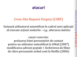 Dr.SabinBuragaprofs.info.uaic.ro/~busaco/
atacuri
Cross-Site Request Forgery (CSRF)
forțează utilizatorul autentificat în cadrul unei aplicații
să execute acțiuni nedorite – e.g., alterarea datelor
cazuri concrete:
preluarea listei persoanelor de contact
pentru un utilizator autentificat la GMail (2007)
modificarea adresei poștale + închirierea de filme
de către persoanele având cont la Netflix (2006)
 