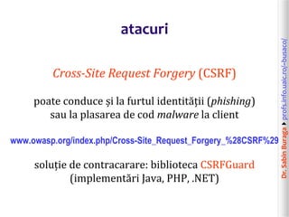 Dr.SabinBuragaprofs.info.uaic.ro/~busaco/
atacuri
Cross-Site Request Forgery (CSRF)
poate conduce și la furtul identității (phishing)
sau la plasarea de cod malware la client
www.owasp.org/index.php/Cross-Site_Request_Forgery_%28CSRF%29
soluție de contracarare: biblioteca CSRFGuard
(implementări Java, PHP, .NET)
 