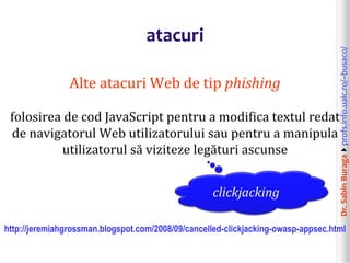 Dr.SabinBuragaprofs.info.uaic.ro/~busaco/
atacuri
Alte atacuri Web de tip phishing
folosirea de cod JavaScript pentru a modifica textul redat
de navigatorul Web utilizatorului sau pentru a manipula
utilizatorul să viziteze legături ascunse
http://jeremiahgrossman.blogspot.com/2008/09/cancelled-clickjacking-owasp-appsec.html
clickjacking
 