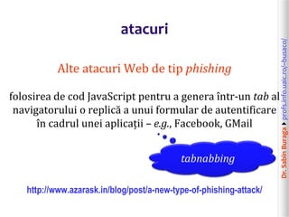 Dr.SabinBuragaprofs.info.uaic.ro/~busaco/
atacuri
Alte atacuri Web de tip phishing
folosirea de cod JavaScript pentru a genera într-un tab al
navigatorului o replică a unui formular de autentificare
în cadrul unei aplicații – e.g., Facebook, GMail
http://www.azarask.in/blog/post/a-new-type-of-phishing-attack/
tabnabbing
 