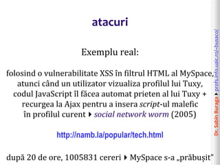 Dr.SabinBuragaprofs.info.uaic.ro/~busaco/
atacuri
Exemplu real:
folosind o vulnerabilitate XSS în filtrul HTML al MySpace,
atunci când un utilizator vizualiza profilul lui Tuxy,
codul JavaScript îl făcea automat prieten al lui Tuxy +
recurgea la Ajax pentru a insera script-ul malefic
în profilul curentsocial network worm (2005)
http://namb.la/popular/tech.html
după 20 de ore, 1005831 cereriMySpace s-a „prăbușit”
 