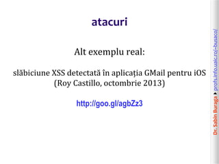 Dr.SabinBuragaprofs.info.uaic.ro/~busaco/
atacuri
Alt exemplu real:
slăbiciune XSS detectată în aplicația GMail pentru iOS
(Roy Castillo, octombrie 2013)
http://goo.gl/agbZz3
 