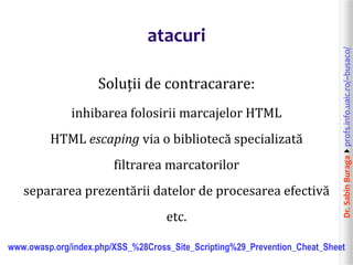 Dr.SabinBuragaprofs.info.uaic.ro/~busaco/
atacuri
Soluții de contracarare:
inhibarea folosirii marcajelor HTML
HTML escaping via o bibliotecă specializată
filtrarea marcatorilor
separarea prezentării datelor de procesarea efectivă
etc.
www.owasp.org/index.php/XSS_%28Cross_Site_Scripting%29_Prevention_Cheat_Sheet
 