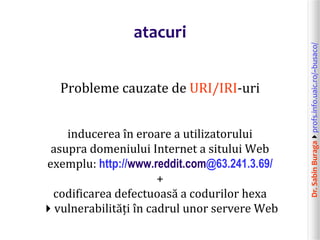 Dr.SabinBuragaprofs.info.uaic.ro/~busaco/
atacuri
Probleme cauzate de URI/IRI-uri
inducerea în eroare a utilizatorului
asupra domeniului Internet a sitului Web
exemplu: http://www.reddit.com@63.241.3.69/
+
codificarea defectuoasă a codurilor hexa
vulnerabilități în cadrul unor servere Web
 