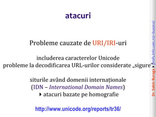 Dr.SabinBuragaprofs.info.uaic.ro/~busaco/
atacuri
Probleme cauzate de URI/IRI-uri
includerea caracterelor Unicode
probleme la decodificarea URL-urilor considerate „sigure”
siturile având domenii internaționale
(IDN – International Domain Names)
atacuri bazate pe homografie
http://www.unicode.org/reports/tr36/
 