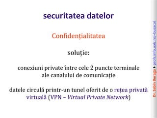 Dr.SabinBuragaprofs.info.uaic.ro/~busaco/
securitatea datelor
Confidențialitatea
soluție:
conexiuni private între cele 2 puncte terminale
ale canalului de comunicație
datele circulă printr-un tunel oferit de o rețea privată
virtuală (VPN – Virtual Private Network)
 