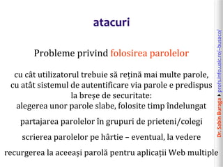 Dr.SabinBuragaprofs.info.uaic.ro/~busaco/
atacuri
Probleme privind folosirea parolelor
cu cât utilizatorul trebuie să rețină mai multe parole,
cu atât sistemul de autentificare via parole e predispus
la breșe de securitate:
alegerea unor parole slabe, folosite timp îndelungat
partajarea parolelor în grupuri de prieteni/colegi
scrierea parolelor pe hârtie – eventual, la vedere
recurgerea la aceeași parolă pentru aplicații Web multiple
 
