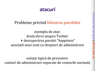 Dr.SabinBuragaprofs.info.uaic.ro/~busaco/
atacuri
Probleme privind folosirea parolelor
exemplu de atac:
brute-force asupra Twitter
descoperirea parolei “happiness”
asociată unui cont cu drepturi de administrare
soluție tipică de prevenire:
conturi de administrare separate de conturile normale
 