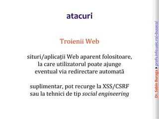 Dr.SabinBuragaprofs.info.uaic.ro/~busaco/
atacuri
Troienii Web
situri/aplicații Web aparent folositoare,
la care utilizatorul poate ajunge
eventual via redirectare automată
suplimentar, pot recurge la XSS/CSRF
sau la tehnici de tip social engineering
 
