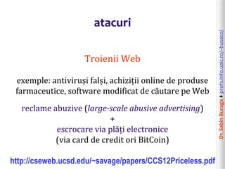 Dr.SabinBuragaprofs.info.uaic.ro/~busaco/
atacuri
Troienii Web
exemple: antiviruși falși, achiziții online de produse
farmaceutice, software modificat de căutare pe Web
reclame abuzive (large-scale abusive advertising)
+
escrocare via plăți electronice
(via card de credit ori BitCoin)
http://cseweb.ucsd.edu/~savage/papers/CCS12Priceless.pdf
 