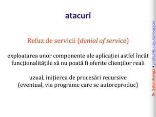 Dr.SabinBuragaprofs.info.uaic.ro/~busaco/
atacuri
Refuz de servicii (denial of service)
exploatarea unor componente ale aplicației astfel încât
funcționalitățile să nu poată fi oferite clienților reali
uzual, inițierea de procesări recursive
(eventual, via programe care se autoreproduc)
 