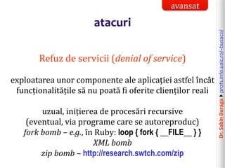 Dr.SabinBuragaprofs.info.uaic.ro/~busaco/
atacuri
Refuz de servicii (denial of service)
exploatarea unor componente ale aplicației astfel încât
funcționalitățile să nu poată fi oferite clienților reali
uzual, inițierea de procesări recursive
(eventual, via programe care se autoreproduc)
fork bomb – e.g., în Ruby: loop { fork { __FILE__ } }
XML bomb
zip bomb – http://research.swtch.com/zip
avansat
 