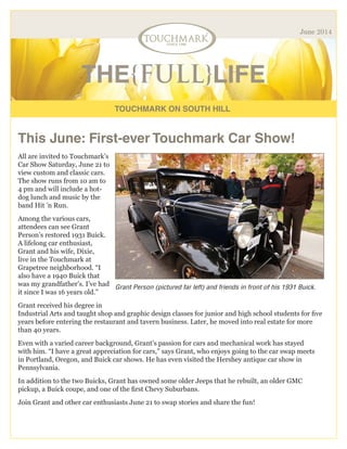 TOUCHMARK ON SOUTH HILL
THE{FULL}LIFE
June 2014
This June: First-ever Touchmark Car Show!
All are invited to Touchmark’s
Car Show Saturday, June 21 to
view custom and classic cars.
The show runs from 10 am to
4 pm and will include a hot-
dog lunch and music by the
band Hit ’n Run.
Among the various cars,
attendees can see Grant
Person’s restored 1931 Buick.
A lifelong car enthusiast,
Grant and his wife, Dixie,
live in the Touchmark at
Grapetree neighborhood. “I
also have a 1940 Buick that
was my grandfather’s. I’ve had
it since I was 16 years old.”
Grant received his degree in
Industrial Arts and taught shop and graphic design classes for junior and high school students for five
years before entering the restaurant and tavern business. Later, he moved into real estate for more
than 40 years.
Even with a varied career background, Grant’s passion for cars and mechanical work has stayed
with him. “I have a great appreciation for cars,” says Grant, who enjoys going to the car swap meets
in Portland, Oregon, and Buick car shows. He has even visited the Hershey antique car show in
Pennsylvania.
In addition to the two Buicks, Grant has owned some older Jeeps that he rebuilt, an older GMC
pickup, a Buick coupe, and one of the first Chevy Suburbans.
Join Grant and other car enthusiasts June 21 to swap stories and share the fun!
Grant Person (pictured far left) and friends in front of his 1931 Buick.
 