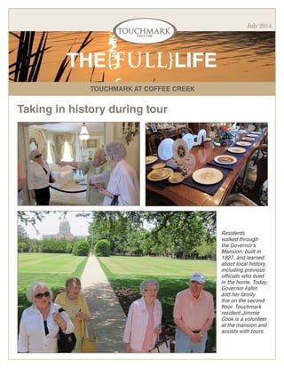TOUCHMARK AT COFFEE CREEK
THE{FULL}LIFE
July 2014
Taking in history during tour
Residents
walked through
the Governor’s
Mansion, built in
1927, and learned
about local history,
including previous
officials who lived
in the home. Today,
Governor Fallin
and her family
live on the second
floor. Touchmark
resident Jimmie
Cook is a volunteer
at the mansion and
assists with tours.
 