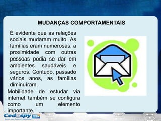 MUDANÇAS COMPORTAMENTAIS
É evidente que as relações
sociais mudaram muito. As
famílias eram numerosas, a
proximidade com outras
pessoas podia se dar em
ambientes saudáveis e
seguros. Contudo, passado
vários anos, as famílias
diminuíram.
Mobilidade de estudar via
internet também se configura
como
um
elemento
importante.

 
