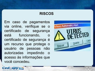 RISCOS
Em caso de pagamentos
via online, verifique se o
certificado de segurança
está
funcionando,
o
certificado de segurança é
um recurso que protege o
usuário de pessoas não
autorizadas impedindo o
acesso às informações que
você concedeu.

 