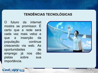 TENDÊNCIAS TECNOLÓGICAS
O futuro da internet
mostra se promissor. É
certo que a rede será
cada vez mais veloz e
que a inserção da
população
continue
crescendo via web. As
oportunidades
de
emprego já nos dão
pistas
sobre
sua
importância.

 