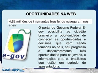 OPORTUNIDADES NA WEB
4,82 milhões de internautas brasileiros navegaram nos
sites
O portal do Governo Federal Egov possibilita ao cidadão
brasileiro a oportunidade de
conhecer as oportunidades e
decisões que vem sendo
tomadas no país, seu progresso
e
desenvolvimento.
Trás
oportunidades para os jovens, e
informações para os brasileiros
que estão em período de
aposentadoria.

 