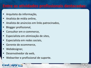 Entre as atividades profissionais destacadas:












Arquiteto da informação,
Analista de mídia online,
Analista de anúncios em links patrocinados,
Blogger profissional,
Consultor em e-commerce,
Especialista em otimização de sites,
Especialista em redes sociais,
Gerente de ecommerce,
Webdesigner,
Desenvolvedor da web,
Webwriter e profissional de suporte.

 