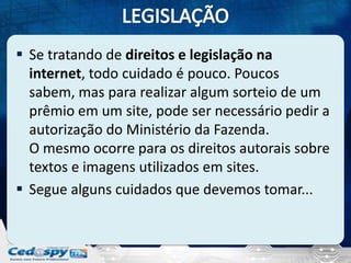  Se tratando de direitos e legislação na
internet, todo cuidado é pouco. Poucos
sabem, mas para realizar algum sorteio de um
prêmio em um site, pode ser necessário pedir a
autorização do Ministério da Fazenda.
O mesmo ocorre para os direitos autorais sobre
textos e imagens utilizados em sites.
 Segue alguns cuidados que devemos tomar...

 