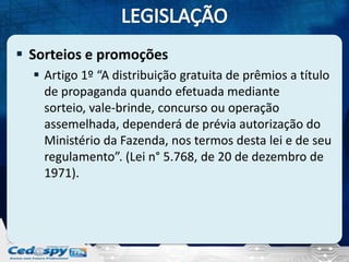  Sorteios e promoções
 Artigo 1º “A distribuição gratuita de prêmios a título
de propaganda quando efetuada mediante
sorteio, vale-brinde, concurso ou operação
assemelhada, dependerá de prévia autorização do
Ministério da Fazenda, nos termos desta lei e de seu
regulamento”. (Lei n° 5.768, de 20 de dezembro de
1971).

 