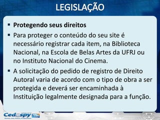  Protegendo seus direitos
 Para proteger o conteúdo do seu site é
necessário registrar cada item, na Biblioteca
Nacional, na Escola de Belas Artes da UFRJ ou
no Instituto Nacional do Cinema.
 A solicitação do pedido de registro de Direito
Autoral varia de acordo com o tipo de obra a ser
protegida e deverá ser encaminhada à
Instituição legalmente designada para a função.

 
