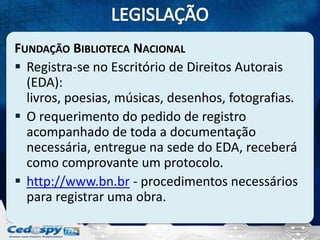 FUNDAÇÃO BIBLIOTECA NACIONAL
 Registra-se no Escritório de Direitos Autorais
(EDA):
livros, poesias, músicas, desenhos, fotografias.
 O requerimento do pedido de registro
acompanhado de toda a documentação
necessária, entregue na sede do EDA, receberá
como comprovante um protocolo.
 http://www.bn.br - procedimentos necessários
para registrar uma obra.

 
