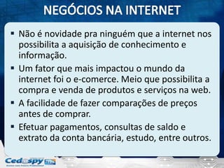  Não é novidade pra ninguém que a internet nos
possibilita a aquisição de conhecimento e
informação.
 Um fator que mais impactou o mundo da
internet foi o e-comerce. Meio que possibilita a
compra e venda de produtos e serviços na web.
 A facilidade de fazer comparações de preços
antes de comprar.
 Efetuar pagamentos, consultas de saldo e
extrato da conta bancária, estudo, entre outros.

 