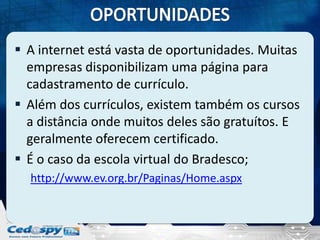  A internet está vasta de oportunidades. Muitas
empresas disponibilizam uma página para
cadastramento de currículo.
 Além dos currículos, existem também os cursos
a distância onde muitos deles são gratuítos. E
geralmente oferecem certificado.
 É o caso da escola virtual do Bradesco;
http://www.ev.org.br/Paginas/Home.aspx

 