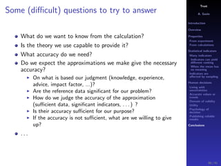 Trust
A. Savin
Introduction
Overview
Properties
From experiment
From calculations
Statistical indicators
Many indicators
Indicators can yield
diﬀerent ranking
When the mean has
no meaning
Indicators are
aﬀected by sampling
Human decisions
Living with
uncertainties
Accurate values or
trends
Domain of validity
Utility
Psychology of
decision
Publishing reliable
results
Conclusions
Some (diﬃcult) questions to try to answer
What do we want to know from the calculation?
Is the theory we use capable to provide it?
What accuracy do we need?
Do we expect the approximations we make give the necessary
accuracy?
On what is based our judgment (knowledge, experience,
advice, impact factor, ...)?
Are the reference data signiﬁcant for our problem?
How do we judge the accuracy of the approximation
(suﬃcient data, signiﬁcant indicators, . . . ) ?
Is their accuracy suﬃcient for our purpose?
If the accuracy is not suﬃcient, what are we willing to give
up?
. . .
90 / 91
 