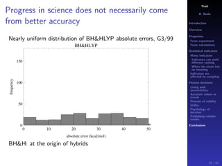 Trust
A. Savin
Introduction
Overview
Properties
From experiment
From calculations
Statistical indicators
Many indicators
Indicators can yield
diﬀerent ranking
When the mean has
no meaning
Indicators are
aﬀected by sampling
Human decisions
Living with
uncertainties
Accurate values or
trends
Domain of validity
Utility
Psychology of
decision
Publishing reliable
results
Conclusions
Progress in science does not necessarily come
from better accuracy
Nearly uniform distribution of BH&HLYP absolute errors, G3/99
0 10 20 30 40 50
0
50
100
150
absolute error kcal mol
frequency
BH&HLYP
BH&H: at the origin of hybrids
91 / 91
 