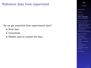 Trust
A. Savin
Introduction
Overview
Properties
From experiment
From calculations
Statistical indicators
Many indicators
Indicators can yield
diﬀerent ranking
When the mean has
no meaning
Indicators are
aﬀected by sampling
Human decisions
Living with
uncertainties
Accurate values or
trends
Domain of validity
Utility
Psychology of
decision
Publishing reliable
results
Conclusions
Reference data from experiment
Do we get properties from experimental data?
Error bars
Corrections
Models used to analyze the data
12 / 91
 