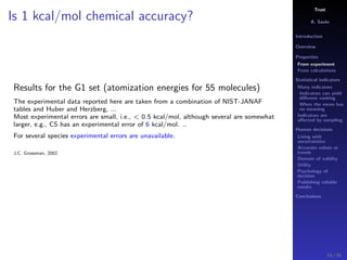 Trust
A. Savin
Introduction
Overview
Properties
From experiment
From calculations
Statistical indicators
Many indicators
Indicators can yield
diﬀerent ranking
When the mean has
no meaning
Indicators are
aﬀected by sampling
Human decisions
Living with
uncertainties
Accurate values or
trends
Domain of validity
Utility
Psychology of
decision
Publishing reliable
results
Conclusions
Is 1 kcal/mol chemical accuracy?
Results for the G1 set (atomization energies for 55 molecules)
The experimental data reported here are taken from a combination of NIST-JANAF
tables and Huber and Herzberg, ...
Most experimental errors are small, i.e., < 0.5 kcal/mol, although several are somewhat
larger, e.g., CS has an experimental error of 6 kcal/mol. ..
For several species experimental errors are unavailable.
J.C. Grossman, 2002
14 / 91
 