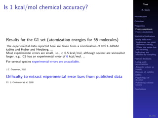 Trust
A. Savin
Introduction
Overview
Properties
From experiment
From calculations
Statistical indicators
Many indicators
Indicators can yield
diﬀerent ranking
When the mean has
no meaning
Indicators are
aﬀected by sampling
Human decisions
Living with
uncertainties
Accurate values or
trends
Domain of validity
Utility
Psychology of
decision
Publishing reliable
results
Conclusions
Is 1 kcal/mol chemical accuracy?
Results for the G1 set (atomization energies for 55 molecules)
The experimental data reported here are taken from a combination of NIST-JANAF
tables and Huber and Herzberg, ...
Most experimental errors are small, i.e., < 0.5 kcal/mol, although several are somewhat
larger, e.g., CS has an experimental error of 6 kcal/mol. ..
For several species experimental errors are unavailable.
J.C. Grossman, 2002
Diﬃculty to extract experimental error bars from published data
Cf. J. Cioslowski et al, 2000
14 / 91
 