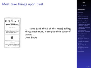 Trust
A. Savin
Introduction
Overview
Properties
From experiment
From calculations
Statistical indicators
Many indicators
Indicators can yield
diﬀerent ranking
When the mean has
no meaning
Indicators are
aﬀected by sampling
Human decisions
Living with
uncertainties
Accurate values or
trends
Domain of validity
Utility
Psychology of
decision
Publishing reliable
results
Conclusions
Most take things upon trust
... some (and those of the most) taking
things upon trust, misemploy their power of
assent ...
John Locke
2 / 91
 