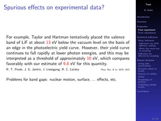 Trust
A. Savin
Introduction
Overview
Properties
From experiment
From calculations
Statistical indicators
Many indicators
Indicators can yield
diﬀerent ranking
When the mean has
no meaning
Indicators are
aﬀected by sampling
Human decisions
Living with
uncertainties
Accurate values or
trends
Domain of validity
Utility
Psychology of
decision
Publishing reliable
results
Conclusions
Spurious eﬀects on experimental data?
For example, Taylor and Hartman tentatively placed the valence
band of LiF at about 13 eV below the vacuum level on the basis of
an edge in the photoelectric yield curve. However, their yield curve
continues to fall rapidly at lower photon energies, and this may be
interpreted as a threshold of approximately 10 eV, which compares
favorably with our estimate of 9.8 eV for this quantity.
R. T. Poole, J. G. Jenkin, J. Liesegang, R. C. Leckey Phys. Rev. B 11, 5679, 1975
Problems for band gaps: nuclear motion, surface, ... eﬀects, etc.
19 / 91
 