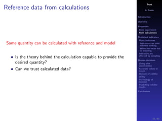 Trust
A. Savin
Introduction
Overview
Properties
From experiment
From calculations
Statistical indicators
Many indicators
Indicators can yield
diﬀerent ranking
When the mean has
no meaning
Indicators are
aﬀected by sampling
Human decisions
Living with
uncertainties
Accurate values or
trends
Domain of validity
Utility
Psychology of
decision
Publishing reliable
results
Conclusions
Reference data from calculations
Same quantity can be calculated with reference and model
Is the theory behind the calculation capable to provide the
desired quantity?
Can we trust calculated data?
21 / 91
 