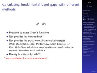 Trust
A. Savin
Introduction
Overview
Properties
From experiment
From calculations
Statistical indicators
Many indicators
Indicators can yield
diﬀerent ranking
When the mean has
no meaning
Indicators are
aﬀected by sampling
Human decisions
Living with
uncertainties
Accurate values or
trends
Domain of validity
Utility
Psychology of
decision
Publishing reliable
results
Conclusions
Calculating fundamental band gaps with diﬀerent
methods
IP − EA
Provided by exact Green’s functions
Not provided by Hartree-Fock∗
Not provided by exact Kohn-Sham orbital energies
1966: Sham-Kohn, 1983: Perdew-Levy, Sham-Schl¨uter, ...∗
Exact Kohn-Sham calculations would provide exact results using two
separate calculations, for X, and for X−
Density functional hybrids∗
?
∗
Just correlation for most calculations?
23 / 91
 