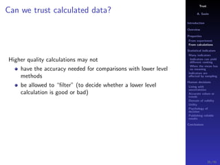 Trust
A. Savin
Introduction
Overview
Properties
From experiment
From calculations
Statistical indicators
Many indicators
Indicators can yield
diﬀerent ranking
When the mean has
no meaning
Indicators are
aﬀected by sampling
Human decisions
Living with
uncertainties
Accurate values or
trends
Domain of validity
Utility
Psychology of
decision
Publishing reliable
results
Conclusions
Can we trust calculated data?
Higher quality calculations may not
have the accuracy needed for comparisons with lower level
methods
be allowed to “ﬁlter” (to decide whether a lower level
calculation is good or bad)
25 / 91
 