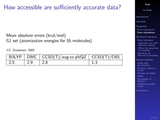 Trust
A. Savin
Introduction
Overview
Properties
From experiment
From calculations
Statistical indicators
Many indicators
Indicators can yield
diﬀerent ranking
When the mean has
no meaning
Indicators are
aﬀected by sampling
Human decisions
Living with
uncertainties
Accurate values or
trends
Domain of validity
Utility
Psychology of
decision
Publishing reliable
results
Conclusions
How accessible are suﬃciently accurate data?
Mean absolute errors (kcal/mol)
G1 set (atomization energies for 55 molecules)
J.C. Grossman, 2002
B3LYP DMC CCSD(T)/aug-cc-pVQZ CCSD(T)/CBS
2.5 2.9 2.8 1.3
27 / 91
 