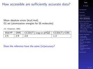 Trust
A. Savin
Introduction
Overview
Properties
From experiment
From calculations
Statistical indicators
Many indicators
Indicators can yield
diﬀerent ranking
When the mean has
no meaning
Indicators are
aﬀected by sampling
Human decisions
Living with
uncertainties
Accurate values or
trends
Domain of validity
Utility
Psychology of
decision
Publishing reliable
results
Conclusions
How accessible are suﬃciently accurate data?
Mean absolute errors (kcal/mol)
G1 set (atomization energies for 55 molecules)
J.C. Grossman, 2002
B3LYP DMC CCSD(T)/aug-cc-pVQZ CCSD(T)/CBS
2.5 2.9 2.8 1.3
Does the reference have the same (in)accuracy?
27 / 91
 