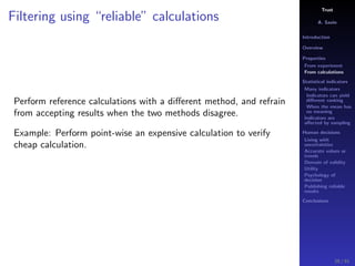 Trust
A. Savin
Introduction
Overview
Properties
From experiment
From calculations
Statistical indicators
Many indicators
Indicators can yield
diﬀerent ranking
When the mean has
no meaning
Indicators are
aﬀected by sampling
Human decisions
Living with
uncertainties
Accurate values or
trends
Domain of validity
Utility
Psychology of
decision
Publishing reliable
results
Conclusions
Filtering using “reliable” calculations
Perform reference calculations with a diﬀerent method, and refrain
from accepting results when the two methods disagree.
Example: Perform point-wise an expensive calculation to verify
cheap calculation.
29 / 91
 