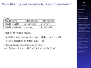 Trust
A. Savin
Introduction
Overview
Properties
From experiment
From calculations
Statistical indicators
Many indicators
Indicators can yield
diﬀerent ranking
When the mean has
no meaning
Indicators are
aﬀected by sampling
Human decisions
Living with
uncertainties
Accurate values or
trends
Domain of validity
Utility
Psychology of
decision
Publishing reliable
results
Conclusions
Why ﬁltering not necessarily is an improvement
Cases:
Model says Filter selects Filter rejects
result reliable a (correct) b (error)
result unreliable c (error) d (correct)
Fraction of reliable results:
before selection by ﬁlter: (a + b)/(a + b + c + d)
after selection by ﬁlter: a/(a + c)
Filtering brings no improvement when
(a + b)/(a + b + c + d) ≥ a/(a + c), or bc ≥ ad
30 / 91
 