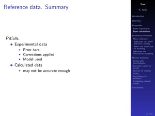 Trust
A. Savin
Introduction
Overview
Properties
From experiment
From calculations
Statistical indicators
Many indicators
Indicators can yield
diﬀerent ranking
When the mean has
no meaning
Indicators are
aﬀected by sampling
Human decisions
Living with
uncertainties
Accurate values or
trends
Domain of validity
Utility
Psychology of
decision
Publishing reliable
results
Conclusions
Reference data. Summary
Pitfalls:
Experimental data
Error bars
Corrections applied
Model used
Calculated data
may not be accurate enough
32 / 91
 