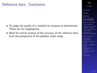 Trust
A. Savin
Introduction
Overview
Properties
From experiment
From calculations
Statistical indicators
Many indicators
Indicators can yield
diﬀerent ranking
When the mean has
no meaning
Indicators are
aﬀected by sampling
Human decisions
Living with
uncertainties
Accurate values or
trends
Domain of validity
Utility
Psychology of
decision
Publishing reliable
results
Conclusions
Reference data. Conclusion
To judge the quality of a method we compare to benchmarks.
These can be inappropriate.
Need for critical analysis of the accuracy of the reference data
from the perspective of the problem under study.
34 / 91
 